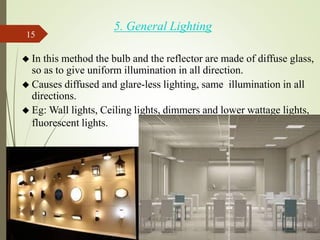 5. General Lighting
◆ In this method the bulb and the reflector are made of diffuse glass,
so as to give uniform illumination in all direction.
◆ Causes diffused and glare-less lighting, same illumination in all
directions.
◆ Eg: Wall lights, Ceiling lights, dimmers and lower wattage lights,
fluorescent lights.
15
 