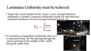 LuminanceUniformity must beAchieved
• To provide visual comfort to the viewer’s eyes, enough luminous
uniformity is needed. Luminous uniformity means the ratio between
minimum luminance level to average luminance level, i.e.
• It is termed as longitudinal uniformity ratio as it
is measured along the line passing through the
viewers position in the middle of the traffic
facing the traffic flow.
 