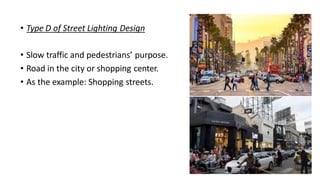 • Type D of Street Lighting Design
• Slow traffic and pedestrians’ purpose.
• Road in the city or shopping center.
• As the example: Shopping streets.
 
