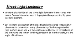 Street LightLuminaire
• Intensity distribution of the street light luminaire is measured with
mirror Goniophotometer. And it is graphically represented by polar
intensity diagram.
• But Intensity distribution of the road light is measured following C-ɣ
photometric convention. In C-ɣ photometry, C is the angle on the
road surface plane and ɣ is the angle created between vertical axis of
the luminaire and lumen throwing direction, or in other word, ɣ is the
angle of incidence.
 