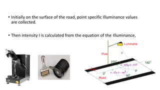 • Initially on the surface of the road, point specific Illuminance values
are collected.
• Then intensity I is calculated from the equation of the Illuminance,
 