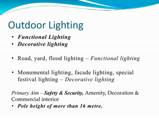 Outdoor Lighting
• Functional Lighting
• Decorative lighting
• Road, yard, flood lighting – Functional lighting
• Monumental lighting, facade lighting, special
festival lighting – Decorative lighting
Primary Aim – Safety & Security, Amenity, Decoration &
Commercial interior
• Pole height of more than 16 metre.
 