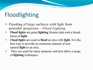 Floodlighting
• Flooding of large surfaces with light from
powerful projectors – Flood Lighting
• Flood lights are great lighting fixtures that emit a broad
beam of light.
• Flood lights are used to flood an area with light. It is the
best way to provide an enormous amount of non-
natural light to an area.
• They are used for many purposes and also allow a range
of lighting techniques.
 