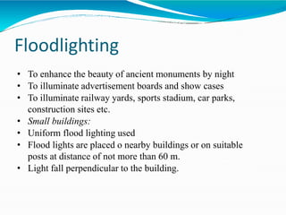 Floodlighting
• To enhance the beauty of ancient monuments by night
• To illuminate advertisement boards and show cases
• To illuminate railway yards, sports stadium, car parks,
construction sites etc.
• Small buildings:
• Uniform flood lighting used
• Flood lights are placed o nearby buildings or on suitable
posts at distance of not more than 60 m.
• Light fall perpendicular to the building.
 