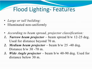 Flood Lighting- Features
• Large or tall building:
• Illuminated non-uniformly
• According to beam spread, projector classification:
1. Narrow beam projector – beam spread b/w 12-25 deg.
Used for distance beyond 70 m.
2. Medium beam projector – beam b/w 25 -40 deg.
Distance b/w 30 -70 m.
3. Wide Angle projector – beam b/w 40-90 deg. Used for
distance below 30 m.
 