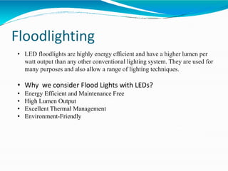 Floodlighting
• LED floodlights are highly energy efficient and have a higher lumen per
watt output than any other conventional lighting system. They are used for
many purposes and also allow a range of lighting techniques.
• Why we consider Flood Lights with LEDs?
• Energy Efficient and Maintenance Free
• High Lumen Output
• Excellent Thermal Management
• Environment-Friendly
 