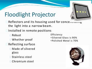 Floodlight Projector
Reflectors and its housing used for concentrating
the light into a narrow beam.
Installed in remote positions
Robust
Whether proof
Reflecting surface
Made of silvered
glass
Stainless steel
Chromium steel
Efficiency
• Silvered Glass is 90%
• Polished Metal is 70%
 