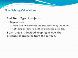 Floodlighting Calculations
2nd Step : Type of projector
Depends on
Beam size – determines the area covered by the beam
Light output – determine the illumination provided.
Beam angle is decided keeping in view the
distance of projector from the surface.
 