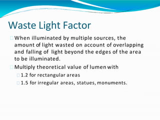 Waste Light Factor
When illuminated by multiple sources, the
amount of light wasted on account of overlapping
and falling of light beyond the edges of the area
to be illuminated.
Multiply theoretical value of lumen with
1.2 for rectangular areas
1.5 for irregular areas, statues, monuments.
 