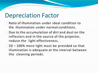 Depreciation Factor
Ratio of illumination under ideal condition to
the illumination under normal conditions.
Due to the accumulation of dirt and dust on the
reflectors and in the source of the projector,
reduce the light effectiveness.
50 – 100% more light must be provided so that
illumination is adequate at the interval between
the cleaning periods.
 