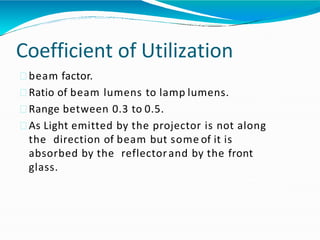 Coefficient of Utilization
beam factor.
Ratio of beam lumens to lamp lumens.
Range between 0.3 to 0.5.
As Light emitted by the projector is not along
the direction of beam but some of it is
absorbed by the reflectorand by the front
glass.
 