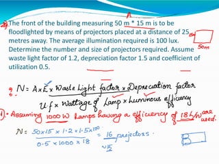 The front of the building measuring 50 m * 15 m is to be
floodlighted by means of projectors placed at a distance of 25
metres away. The average illumination required is 100 lux.
Determine the number and size of projectors required. Assume
waste light factor of 1.2, depreciation factor 1.5 and coefficient of
utilization 0.5.
 