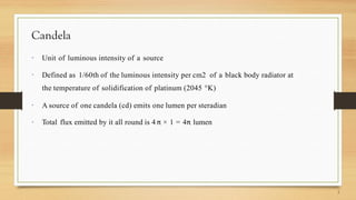 Candela
 Unit of luminous intensity of a source
 Defined as 1/60th of the luminous intensity per cm2 of a black body radiator at
the temperature of solidification of platinum (2045 °K)
 A source of one candela (cd) emits one lumen per steradian
 Total flux emitted by it all round is 4 π × 1 = 4π lumen
 
