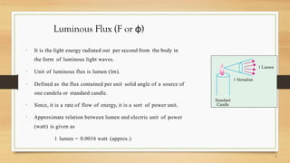 Luminous Flux (F or φ)
 It is the light energy radiated out per second from the body in
the form of luminous light waves.
 Unit of luminous flux is lumen (lm).
 Defined as the flux contained per unit solid angle of a source of
one candela or standard candle.
 Since, it is a rate of flow of energy, it is a sort of power unit.
 Approximate relation between lumen and electric unit of power
(watt) is given as
1 lumen = 0.0016 watt (approx.)
 