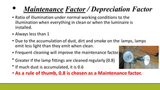 • Maintenance Factor / Depreciation Factor
• Ratio of illumination under normal working conditions to the
illumination when everything in clean or when the luminaire is
installed.
Always less than 1
•
• Due to the accumulation of dust, dirt and smoke on the
emit less light than they emit when clean.
Frequent cleaning will improve the maintenance factor.
Greater if the lamp fittings are cleaned regularly (0.8)
If much dust is accumulated, it is 0.6
lamps, lamps
•
•
•
• As a rule of thumb, 0.8 is chosen as a Maintenance factor.
 