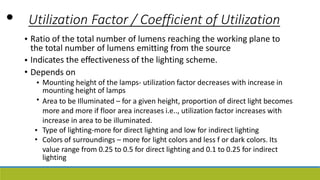 • Utilization Factor / Coefficient of Utilization
• Ratio of the total number of lumens reaching the working plane to
the total number of lumens emitting from the source
Indicates the effectiveness of the lighting scheme.
Depends on
•
•
• Mounting height of the lamps- utilization factor decreases with increase in
mounting height of lamps
Area to be Illuminated – for a given height, proportion of direct light becomes
more and more if floor area increases i.e.., utilization factor increases with
increase in area to be illuminated.
Type of lighting-more for direct lighting and low for indirect lighting
Colors of surroundings – more for light colors and less f or dark colors. Its
value range from 0.25 to 0.5 for direct lighting and 0.1 to 0.25 for indirect
lighting
•
•
•
 
