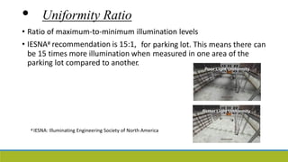 • Uniformity Ratio
• Ratio of maximum-to-minimum illumination levels
• IESNA# recommendation is 15:1, for parking lot. This means there can
be 15 times more illumination when measured in one area of the
parking lot compared to another.
# IESNA: Illuminating Engineering Society of North America
 