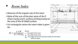 • Room Index
• Measure of the angular size of the room
Ratio of the sum of the plan areas of the F
(Floor Cavity) and C surfaces (Ceiling Cavity) to
•
the
For
by:
area of the W (Wall) surface.
rectangular rooms the room index is given
•
Where:
L – the length of the room
𝑊 – the width of the room
HM
– the height of the luminaire plane above the horizontal
reference plane.
 