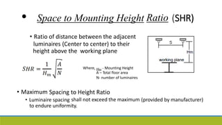 • Space to Mounting Height
• Ratio of distance between the adjacent
luminaires (Center to center) to their
Ratio (SHR)
height above the working plane
Where, HM
- Mounting Height
A – Total floor area
N- number of luminaires
• Maximum Spacing to Height Ratio
shall not exceed the maximum
• Luminaire spacing (provided by manufacturer)
to endure uniformity.
 