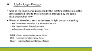 • Light Loss Factor
• Ratio of the illuminance produced by the lighting installation at the
some specified time to the illuminance produced by the same
installation when new
• Allows for the effects such as decrease in light output caused by
•
•
•
the fall in lamp luminous flux with hours of use,
the deposition of dirt on luminaire
reflectance of room surfaces over time.
LLMF – lamp lumen maintenance factor
LMF – Luminaire maintenance factor
RSMF – room surface maintenance factor.
12
 