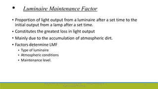 • Luminaire Maintenance Factor
• Proportion of light output from a luminaire
initial output from a lamp after a set time.
Constitutes the greatest loss in light output
after a set time to the
•
•
•
Mainly due to the accumulation
Factors determine LMF
of atmospheric dirt.
•
•
•
Type of luminaire
Atmospheric conditions
Maintenance level.
Dept. of Electrical and Electronics Engineering,
Engineering and Technology
Viswajyothi College of
15
 