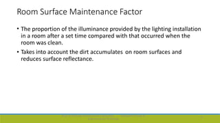 Room Surface Maintenance Factor
• The proportion of the illuminance provided by the lighting installation
in a room after a set time compared with that occurred when the
room was clean.
• Takes into account the dirt accumulates on room surfaces and
reduces surface reflectance.
Dept. of Electrical and Electronics Engineering,
Engineering and Technology
Viswajyothi College of
17
 