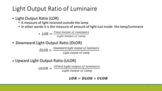 Light Output Ratio of Luminaire
• Light Output Ratio (LOR)
• A measure of light received outside the lamp
• In other words it is the measure of amount of light lust inside the lamp/luminaire
• Downward Light Output Ratio (DLOR)
• Upward Light Output Ratio (ULOR)
19
 