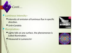  Luminous Intensity:-
 Intensity of emission of luminous flux in specific
direction.
 Unit=Candela
 Illumination:-
 Lights falls on any surface, the phenomenon is
called Illumination.
 Measured in Lumens/m2
10
 