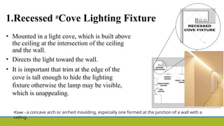 1.Recessed #Cove Lighting Fixture
• Mounted in a light cove, which is built above
the ceiling at the intersection of the ceiling
and the wall.
• Directs the light toward the wall.
• It is important that trim at the edge of the
cove is tall enough to hide the lighting
fixture otherwise the lamp may be visible,
which is unappealing.
#Cove - a concave arch or arched moulding, especially one formed at the junction of a wall with a
ceiling.
 
