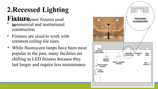 2.Recessed Lighting
Fixture
•
Most common fixtures used
in
commercial and institutional
construction.
• Fixtures are sized to work with
common ceiling tile sizes.
• While fluorescent lamps have been most
popular in the past, many facilities are
shifting to LED fixtures because they
last longer and require less maintenance.
 