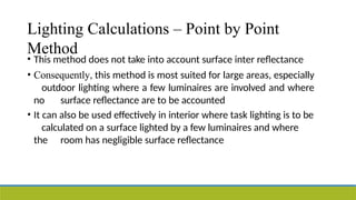 Lighting Calculations – Point by Point
Method
• This method does not take into account surface inter reflectance
• Consequently, this method is most suited for large areas, especially
outdoor lighting where a few luminaires are involved and where
no surface reflectance are to be accounted
• It can also be used effectively in interior where task lighting is to be
calculated on a surface lighted by a few luminaires and where
the room has negligible surface reflectance
 