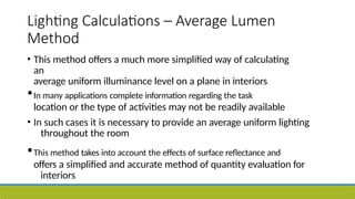 Lighting Calculations – Average Lumen
Method
• This method offers a much more simplified way of calculating
an
average uniform illuminance level on a plane in interiors
•In many applications complete information regarding the task
location or the type of activities may not be readily available
• In such cases it is necessary to provide an average uniform lighting
throughout the room
•This method takes into account the effects of surface reflectance and
offers a simplified and accurate method of quantity evaluation for
interiors
 