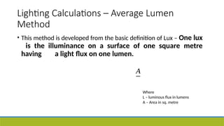 Lighting Calculations – Average Lumen
Method
• This method is developed from the basic definition of Lux – One lux
is the illuminance on a surface of one square metre
having a light flux on one lumen.
𝐴
Where
L – luminous flux in lumens
A – Area in sq. metre
 