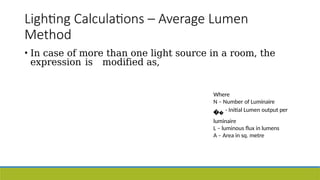 Lighting Calculations – Average Lumen
Method
• In case of more than one light source in a room, the
expression is modified as,
Where
N – Number of Luminaire
- Initial Lumen output per
luminaire
L – luminous flux in lumens
A – Area in sq. metre
 