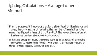Lighting Calculations – Average Lumen
Method
• From the above, it is obvious that for a given level of illuminance and
area, the only means of reducing the number of luminaires is by
using the highest values of Ln, UF and LLF The lower the number of
luminaires the less the power consumption
• A lighting designer must, therefore look at all aspects of luminaire
selection to determine which will offer the highest values of
three critical factors, viz Ln, UF and LLF.
 