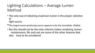 Lighting Calculations – Average Lumen
Method
• The only way of obtaining maximum lumen is the proper selection
of
light source
•The largest lumen producing source appears to be the immediate choice
• But this should not be the only criterion Colour rendering, lumen
maintenance, life and cost are some of the other features that
also have to be considered
 