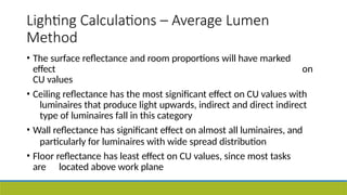 Lighting Calculations – Average Lumen
Method
• The surface reflectance and room proportions will have marked
effect on
CU values
• Ceiling reflectance has the most significant effect on CU values with
luminaires that produce light upwards, indirect and direct indirect
type of luminaires fall in this category
• Wall reflectance has significant effect on almost all luminaires, and
particularly for luminaires with wide spread distribution
• Floor reflectance has least effect on CU values, since most tasks
are located above work plane
 