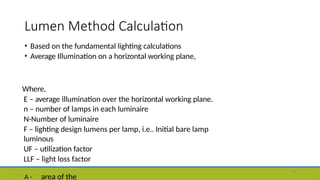 Lumen Method Calculation
45
• Based on the fundamental lighting calculations
• Average Illumination on a horizontal working plane,
Where,
E – average illumination over the horizontal working plane.
n – number of lamps in each luminaire
N-Number of luminaire
F – lighting design lumens per lamp, i.e.. Initial bare lamp
luminous
UF – utilization factor
LLF – light loss factor
A - area of the
 