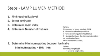 Steps - LAMP LUMEN METHOD
47
1. Find required lux level
2. Select luminaire
3. Determine room index
4. Determine Number of Fixtures
Where,
N = number of lamps required. (nXN)
E = illuminance level required (lux)
A = area at working plane height (m2)
F = average luminous flux from each lamp (lm)
UF = utilization factor,
MF = maintenance factor,
Minimum spacing = SHR * Hm
5. Determine Minimum spacing between luminaire
Where,
Hm= Mounting height
= Space to height ratio.
 