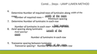 Contd…..Steps - LAMP LUMEN METHOD
48
6.
Determine Number of required rows of luminaire along width of the
room width of the room
Number of required rows =
Minimum spacing
7. Determine Number of luminaire in each row
Number of luminaire in each row= Total luminaire
Number of rows
8. Axial spacing along luminaire
Axial spacing=
Length of the
room
Number of luminaire in each row
9. Transverse spacing between luminaire
Transverse spacing= Width of the room
Number of luminaire in each row
 