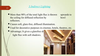 3.Indirect Lighting
 More than 90% of the total light flux is thrown upwards to
the ceiling for diffused reflection by bowl
reflectors.
 Causes soft, glare-free, diffused illumination.
 Used for decorative purposes in cinemas, hotels, theatres, etc.
 Advantage; It gives a glarefree diffused
light flux with soft shadows.
13
 