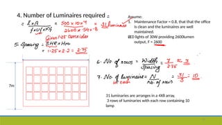 4. Number of Luminaires required Assume:
1. Maintenance Factor = 0.8, that that the office
is clean and the luminaires are well
maintained.
LED lights of 30W providing 2600lumen
output, F = 2600
2.
31 luminaries are arranges in a 4X8 array,
3 rows of luminaries with each row containing 10
lamp
7m
55
 
