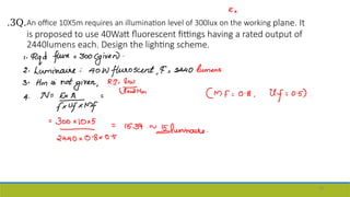 .3Q.An office 10X5m requires an illumination level of 300lux on the working plane. It
is proposed to use 40Watt fluorescent fittings having a rated output of
2440lumens each. Design the lighting scheme.
56
 