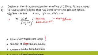 Design an illumination system for an office of 150 sq. Ft. area, need
to have a specific lamp that has 2440 lumens to achieve 40 lux.
6 fittings of 40W fluorescent lamps
6 numbers of single lamp luminaire
3 numbers of double lamp luminaire
.4
Q.
57
 