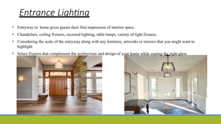 Entrance Lighting
• Entryway to home gives guests their first impression of interior space.
• Chandeliers, ceiling fixtures, recessed lighting, table lamps, variety of light fixtures.
• Considering the scale of the entryway along with any furniture, artworks or mirrors that you might want to
highlight.
• Select fixtures that complement the architecture and design of your home while casting the right glow.
 