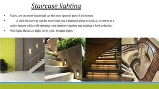 Staircase lighting
• Stairs, are the most functional yet the most ignored part of our homes.
• A well-lit stairway can be more than just a beautiful piece to look at, it serves as a
safety feature while still bringing your interiors together and making it look cohesive.
• Wall light, Recessed light, Strip light, Pendant lights
 