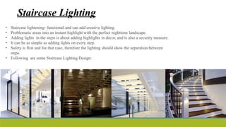 Staircase Lighting
• Staircase lightening- functional and can add creative lighting.
• Problematic areas into an instant highlight with the perfect nighttime landscape.
• Adding lights in the steps is about adding highlights in décor, and is also a security measure.
• It can be as simple as adding lights on every step.
• Safety is first and for that case, therefore the lighting should show the separation between
steps.
• Following are some Staircase Lighting Design:
 