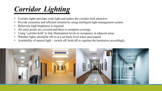 Corridor Lighting
• Corridor lights provides wide light and makes the corridor look attractive.
• Provide economic and efficient solution by using intelligent light management system.
• Relatively high brightness is required
• All entry points are covered and there is complete coverage.
• Using ‘corridor hold’ to link illumination levels to occupancy in adjacent areas
• Whether lights should be off or at a set-back level when unoccupied.
• Availability of natural light – switch off, hold off or regulate the luminaires accordingly.
 