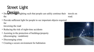 Street Light
Design
• Design of street lighting such that people can safely continue their travels on
the road.
• Provide sufficient light for people to see important objects required
for
traversing the road
• Reducing the risk of night-time accidents
• Assisting in the protection of buildings/property
(discouraging vandalism)
• Discouraging crime
• Creating a secure environment for habitation
 