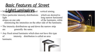 Basic Features of Street
LightLuminaires
• Mounted horizontally and have fixed vertical aiming.
• Have particular intensity distributions which are desired to
light long narrow horizontal
stripes on one side of the luminaire, while
minimizing the intensities on the other side of the luminaire.
• The intensity distributions up and down the narrow strip
are generally the same.
• Any fixed aimed luminaire which does not have this type
of intensity distribution is called an area
luminaire.
 